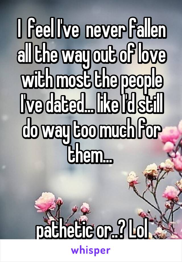 I  feel I've  never fallen all the way out of love with most the people I've dated... like I'd still do way too much for them... 


pathetic or..? Lol