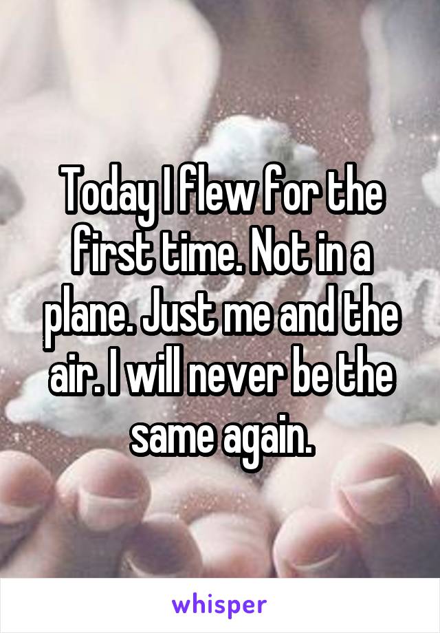 Today I flew for the first time. Not in a plane. Just me and the air. I will never be the same again.