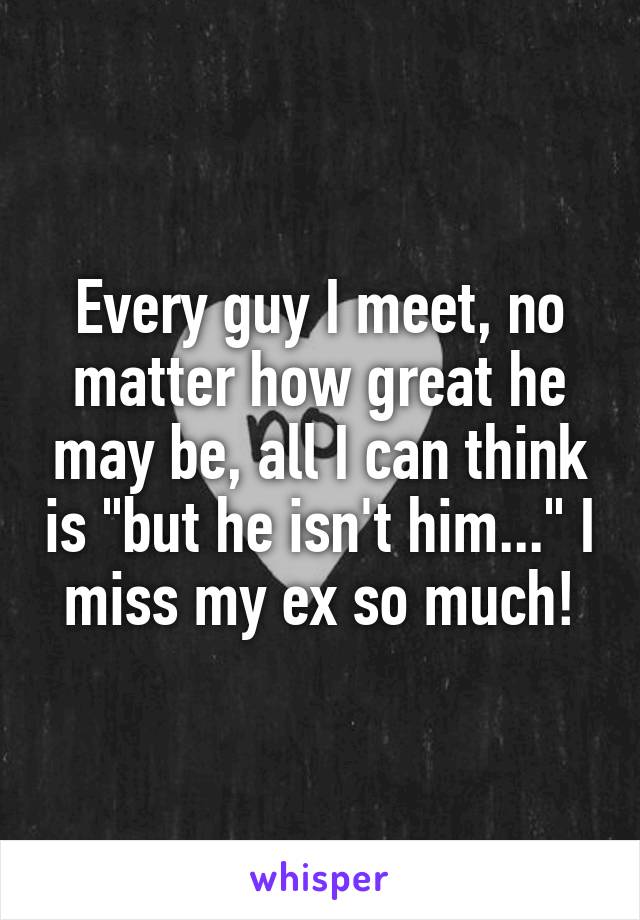 Every guy I meet, no matter how great he may be, all I can think is "but he isn't him..." I miss my ex so much!