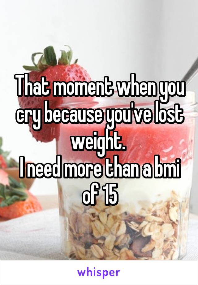 That moment when you cry because you've lost weight. 
I need more than a bmi of 15