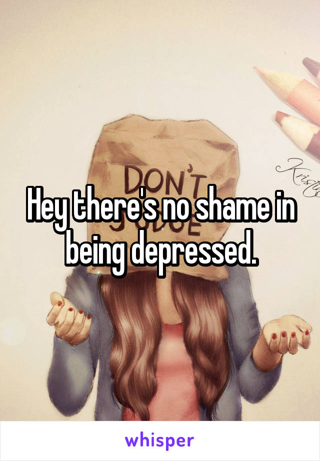 Hey there's no shame in being depressed.