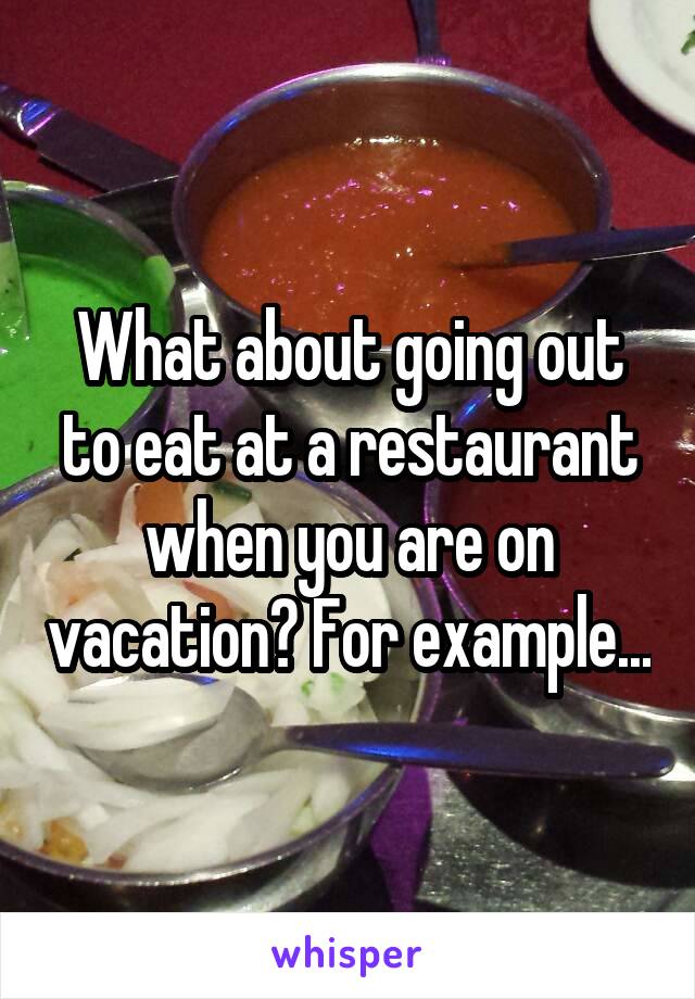 What about going out to eat at a restaurant when you are on vacation? For example...