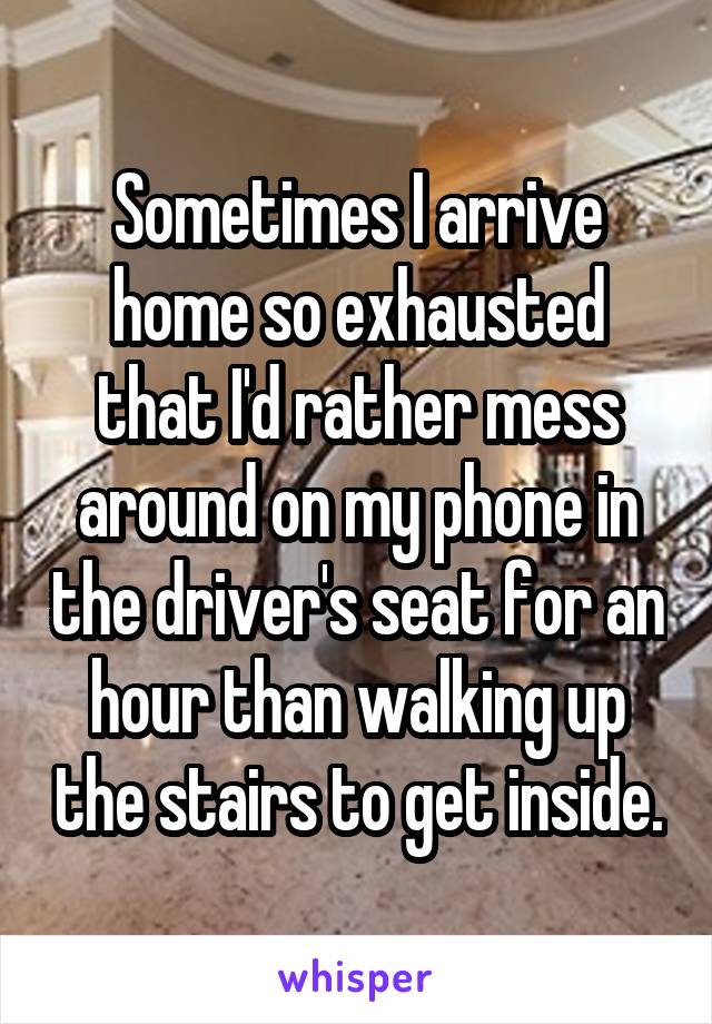 Sometimes I arrive home so exhausted that I'd rather mess around on my phone in the driver's seat for an hour than walking up the stairs to get inside.