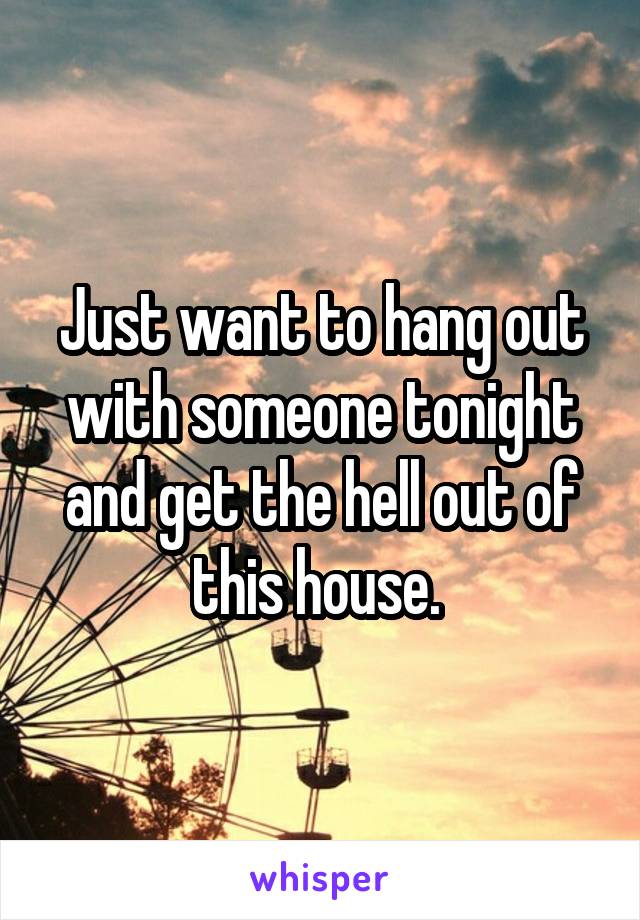 Just want to hang out with someone tonight and get the hell out of this house. 