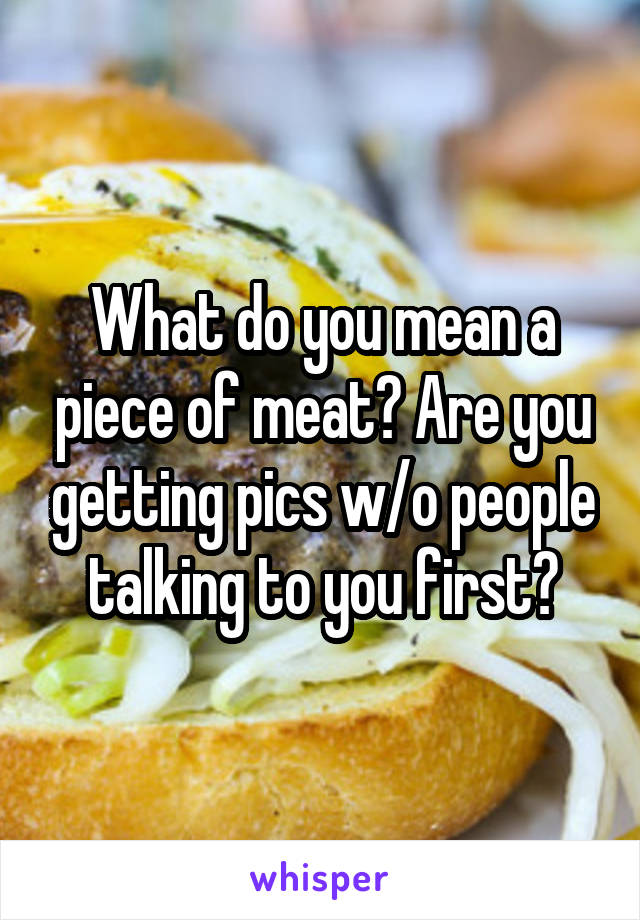 What do you mean a piece of meat? Are you getting pics w/o people talking to you first?