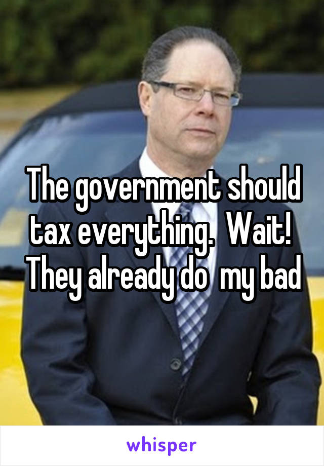 The government should tax everything.  Wait!  They already do  my bad