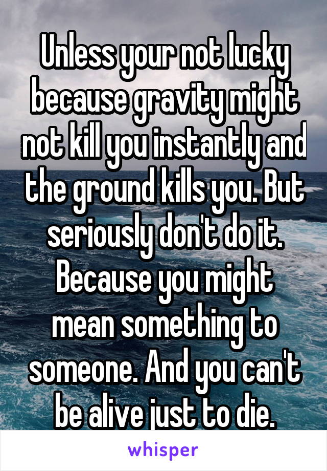 Unless your not lucky because gravity might not kill you instantly and the ground kills you. But seriously don't do it. Because you might mean something to someone. And you can't be alive just to die.