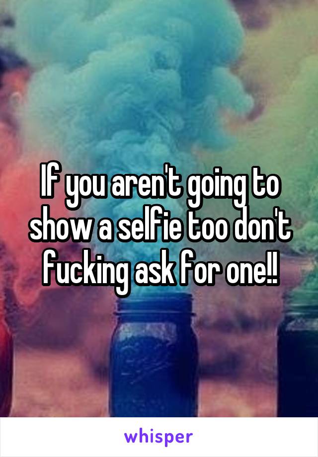 If you aren't going to show a selfie too don't fucking ask for one!!