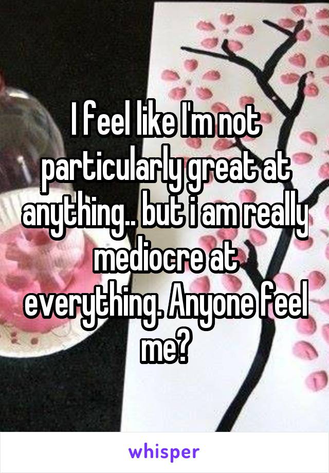 I feel like I'm not particularly great at anything.. but i am really mediocre at everything. Anyone feel me?