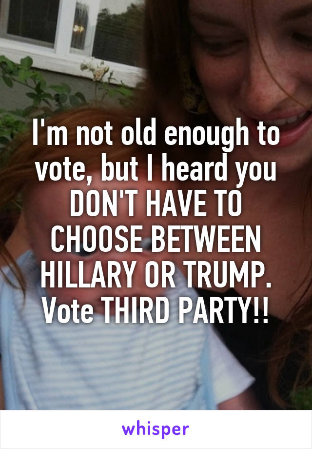 I'm not old enough to vote, but I heard you DON'T HAVE TO CHOOSE BETWEEN HILLARY OR TRUMP. Vote THIRD PARTY!!