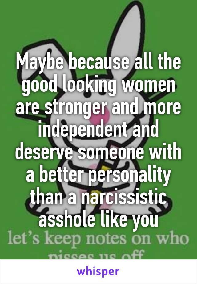 Maybe because all the good looking women are stronger and more independent and deserve someone with a better personality than a narcissistic asshole like you