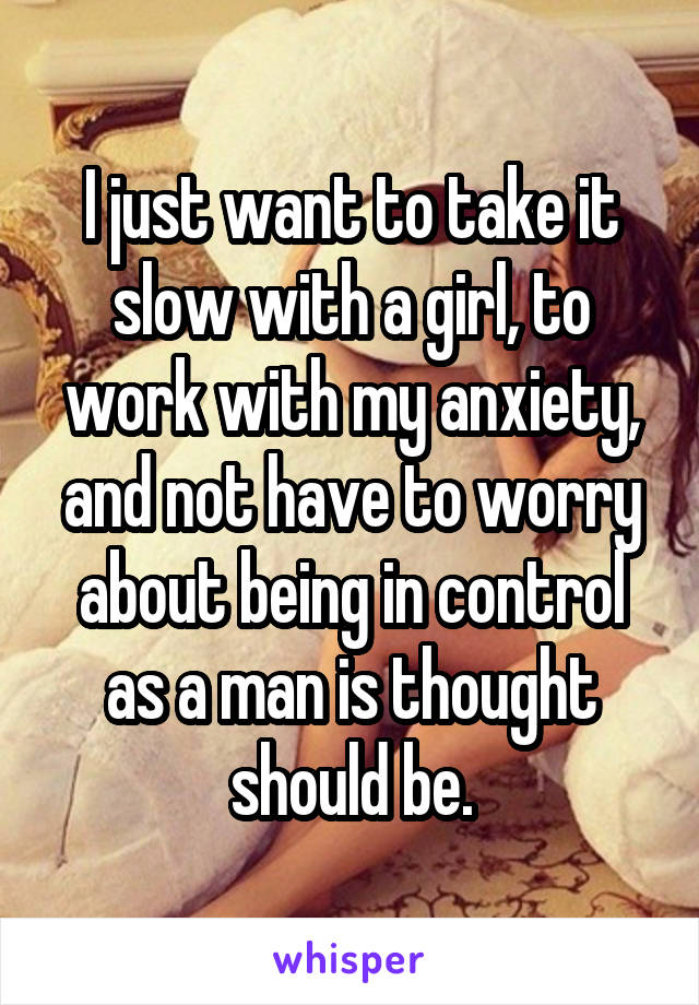 I just want to take it slow with a girl, to work with my anxiety, and not have to worry about being in control as a man is thought should be.