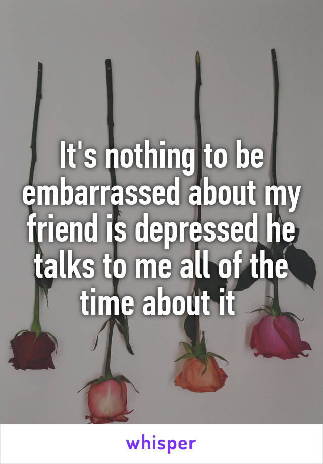 It's nothing to be embarrassed about my friend is depressed he talks to me all of the time about it 