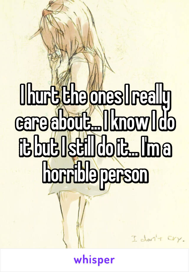 I hurt the ones I really care about... I know I do it but I still do it... I'm a horrible person