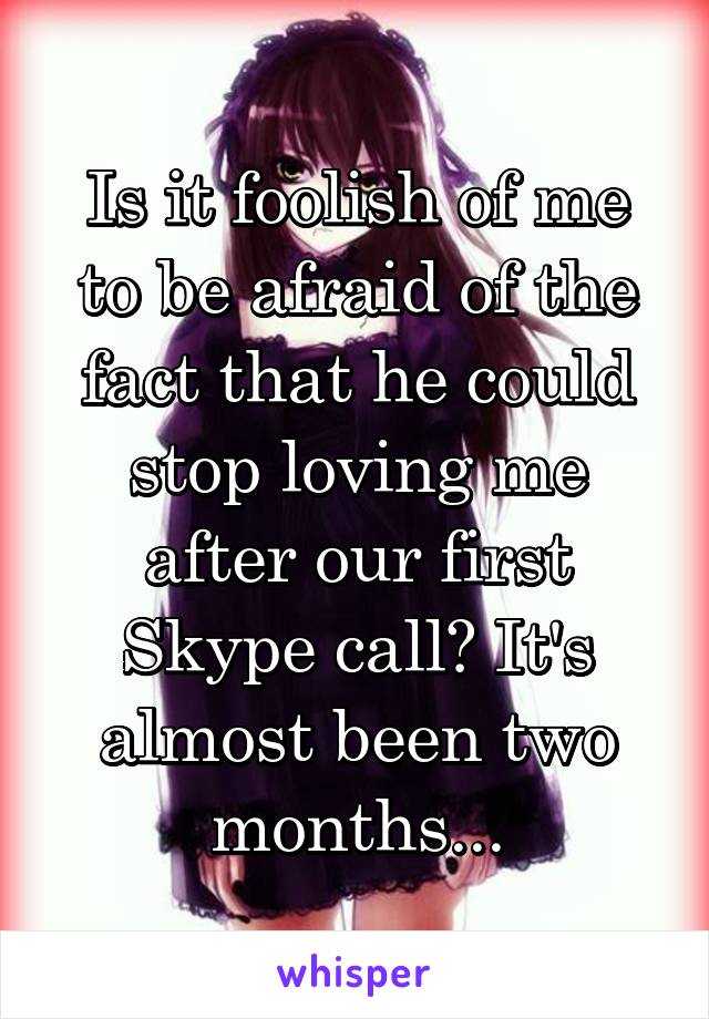 Is it foolish of me to be afraid of the fact that he could stop loving me after our first Skype call? It's almost been two months...