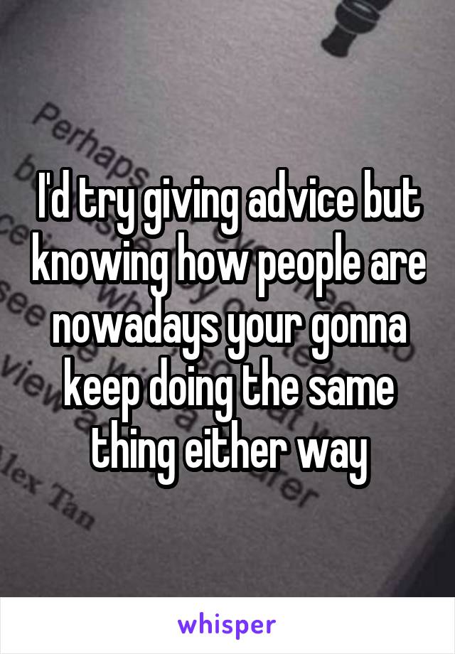 I'd try giving advice but knowing how people are nowadays your gonna keep doing the same thing either way