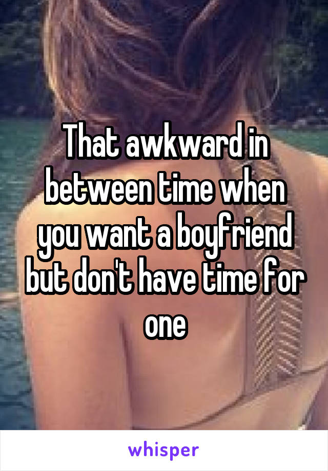 That awkward in between time when you want a boyfriend but don't have time for one