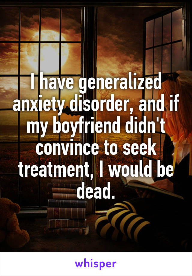 I have generalized anxiety disorder, and if my boyfriend didn't convince to seek treatment, I would be dead.