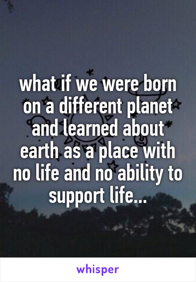 what if we were born on a different planet and learned about earth as a place with no life and no ability to support life...