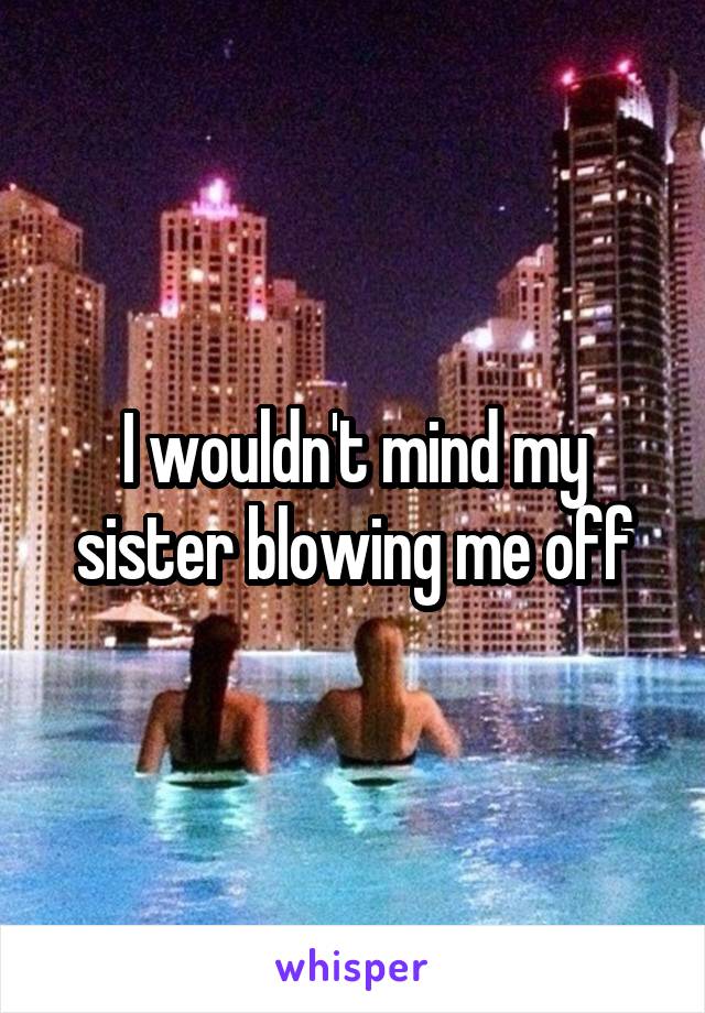 I wouldn't mind my sister blowing me off