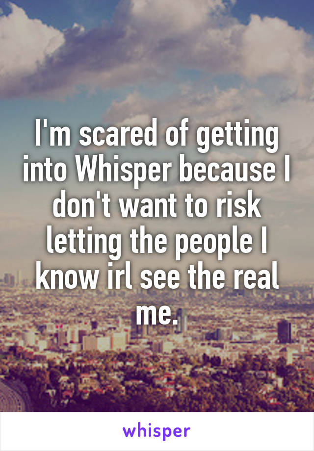 I'm scared of getting into Whisper because I don't want to risk letting the people I know irl see the real me.