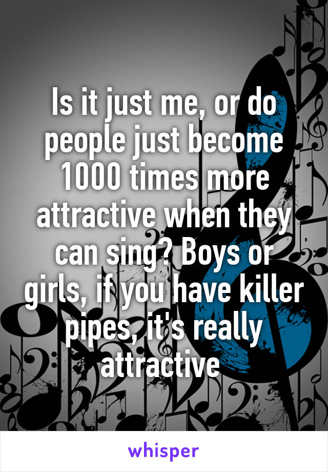 Is it just me, or do people just become 1000 times more attractive when they can sing? Boys or girls, if you have killer pipes, it's really attractive 