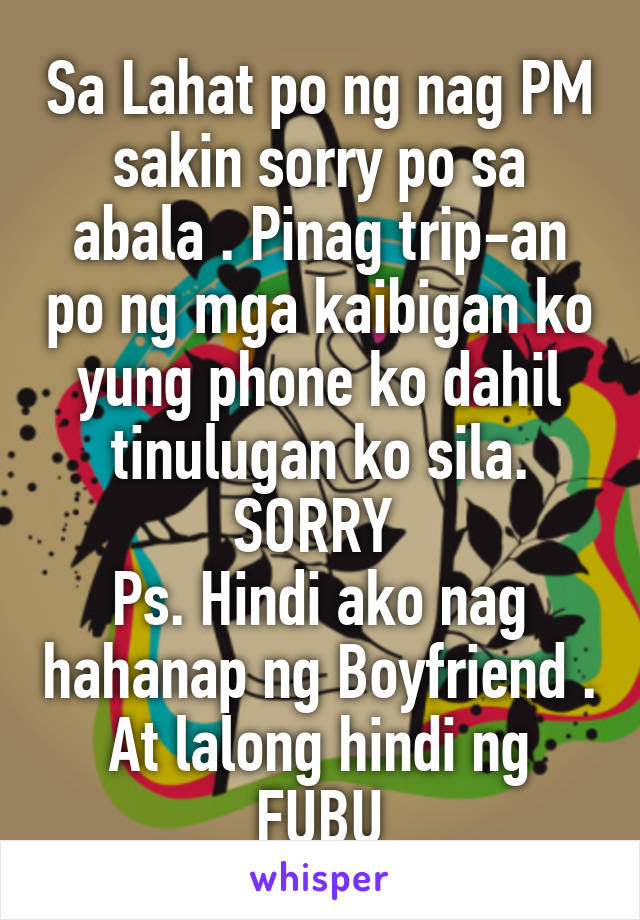 Sa Lahat po ng nag PM sakin sorry po sa abala . Pinag trip-an po ng mga kaibigan ko yung phone ko dahil tinulugan ko sila. SORRY 
Ps. Hindi ako nag hahanap ng Boyfriend . At lalong hindi ng FUBU