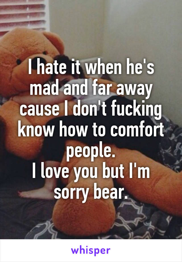 I hate it when he's mad and far away cause I don't fucking know how to comfort people.
I love you but I'm sorry bear.