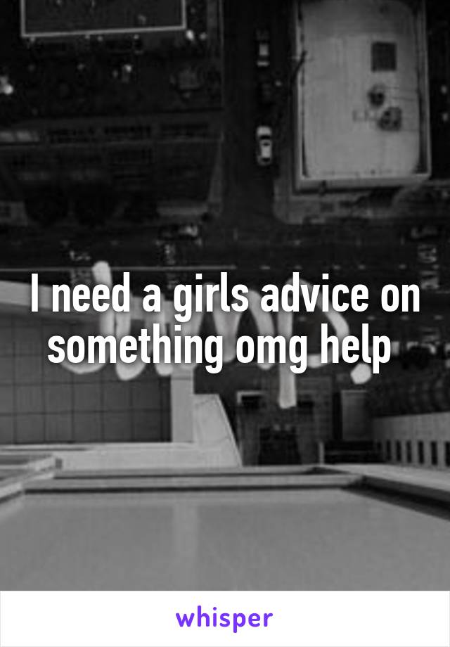 I need a girls advice on something omg help 