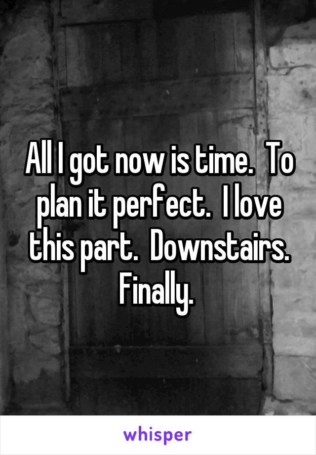 All I got now is time.  To plan it perfect.  I love this part.  Downstairs. Finally. 