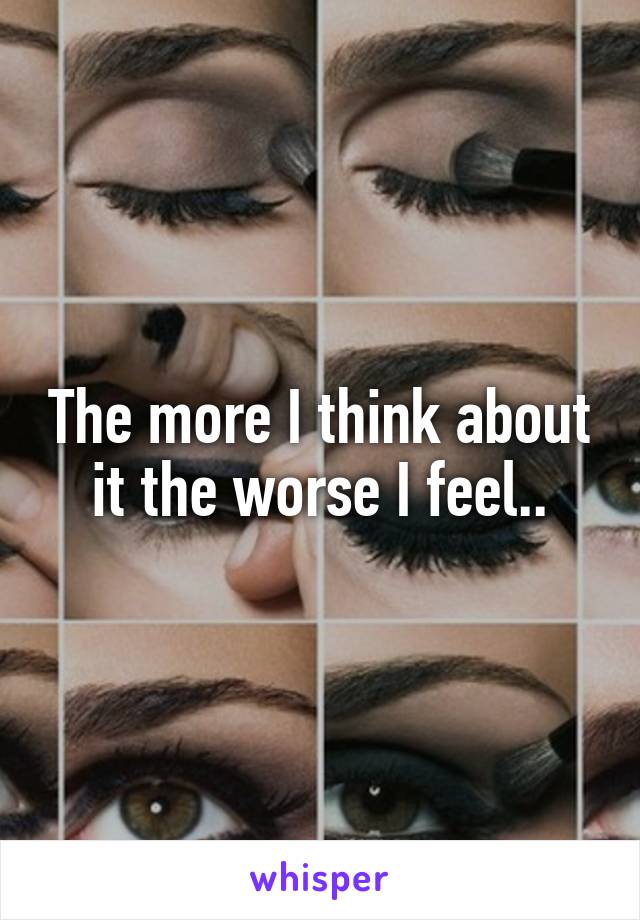 The more I think about it the worse I feel..