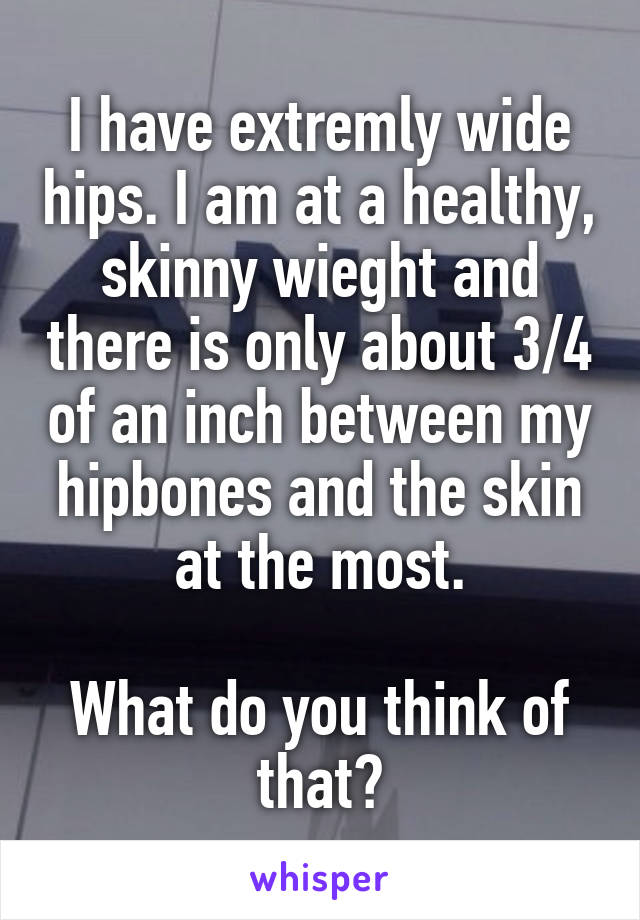 I have extremly wide hips. I am at a healthy, skinny wieght and there is only about 3/4 of an inch between my hipbones and the skin at the most.

What do you think of that?