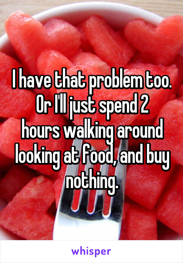 I have that problem too.
Or I'll just spend 2 hours walking around looking at food, and buy nothing.