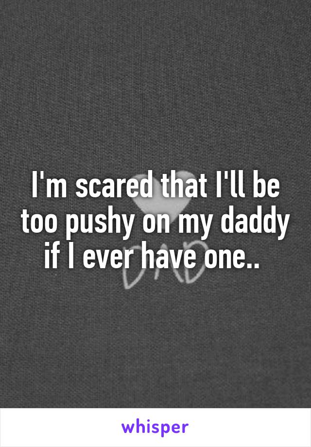 I'm scared that I'll be too pushy on my daddy if I ever have one.. 