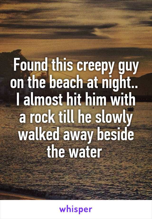 Found this creepy guy on the beach at night.. 
I almost hit him with a rock till he slowly walked away beside the water 