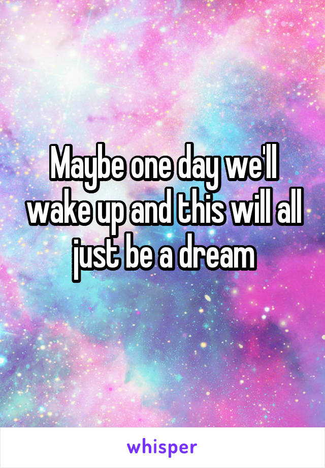 Maybe one day we'll wake up and this will all just be a dream
