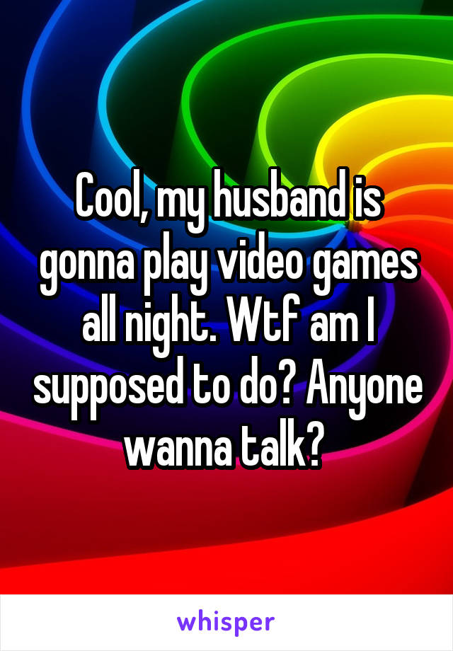 Cool, my husband is gonna play video games all night. Wtf am I supposed to do? Anyone wanna talk? 