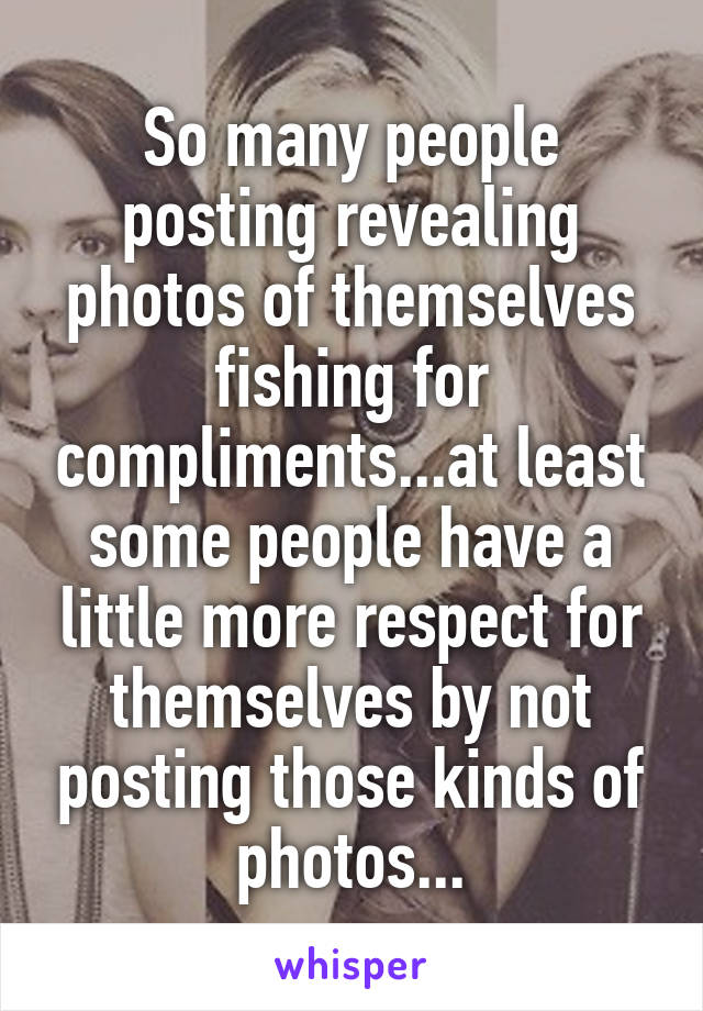 So many people posting revealing photos of themselves fishing for compliments...at least some people have a little more respect for themselves by not posting those kinds of photos...