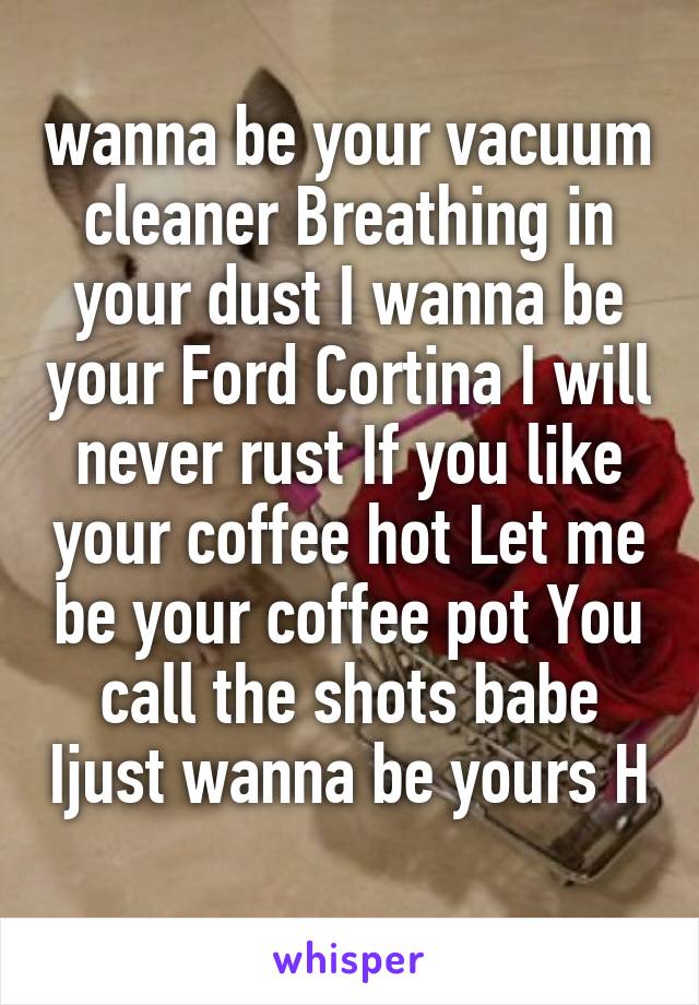 wanna be your vacuum cleaner Breathing in your dust I wanna be your Ford Cortina I will never rust If you like your coffee hot Let me be your coffee pot You call the shots babe Ijust wanna be yours H
