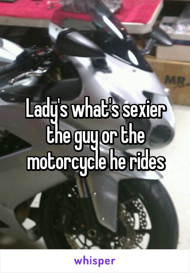 Lady's what's sexier the guy or the motorcycle he rides