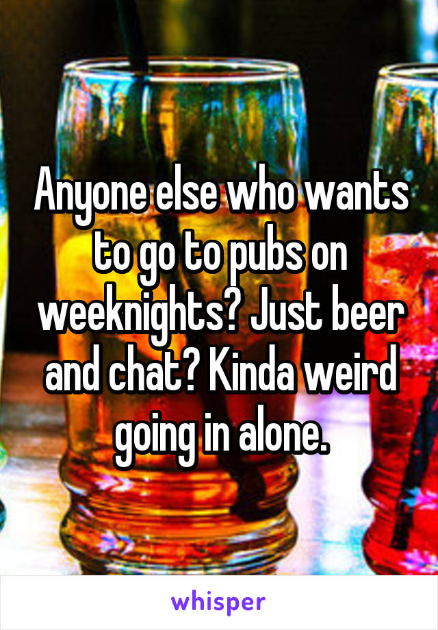 Anyone else who wants to go to pubs on weeknights? Just beer and chat? Kinda weird going in alone.