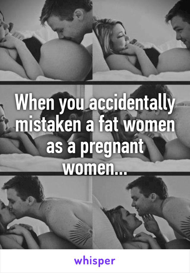 When you accidentally mistaken a fat women as a pregnant women...