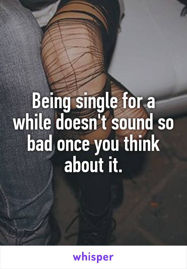 Being single for a while doesn't sound so bad once you think about it.