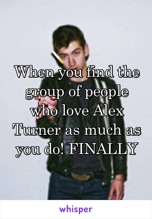 When you find the group of people who love Alex Turner as much as you do! FINALLY