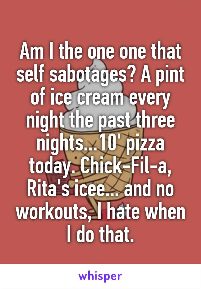 Am I the one one that self sabotages? A pint of ice cream every night the past three nights...10' pizza today. Chick-Fil-a, Rita's icee... and no workouts, I hate when I do that.