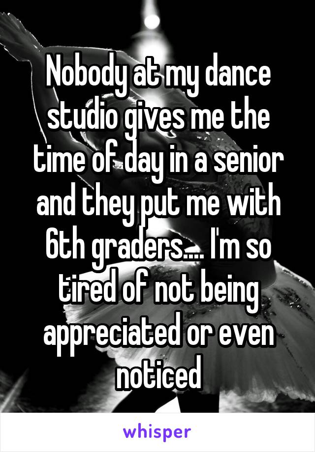 Nobody at my dance studio gives me the time of day in a senior and they put me with 6th graders.... I'm so tired of not being appreciated or even noticed