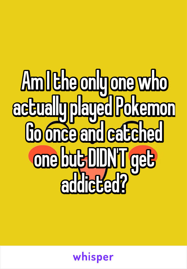 Am I the only one who actually played Pokemon Go once and catched one but DIDN'T get addicted?