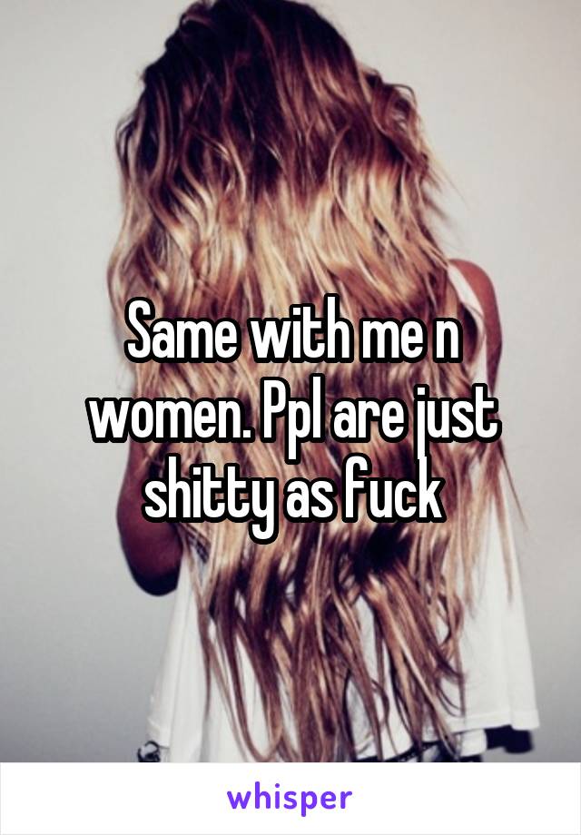 Same with me n women. Ppl are just shitty as fuck