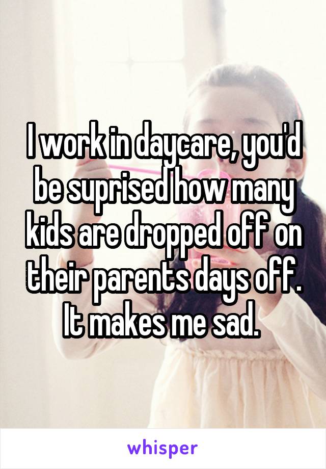 I work in daycare, you'd be suprised how many kids are dropped off on their parents days off. It makes me sad. 