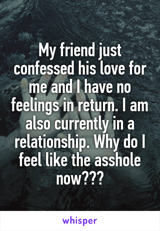 My friend just confessed his love for me and I have no feelings in return. I am also currently in a relationship. Why do I feel like the asshole now???